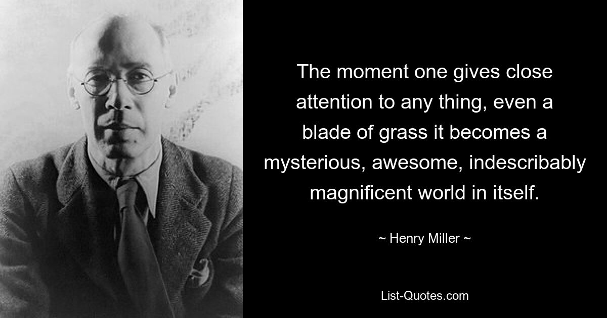 The moment one gives close attention to any thing, even a blade of grass it becomes a mysterious, awesome, indescribably magnificent world in itself. — © Henry Miller