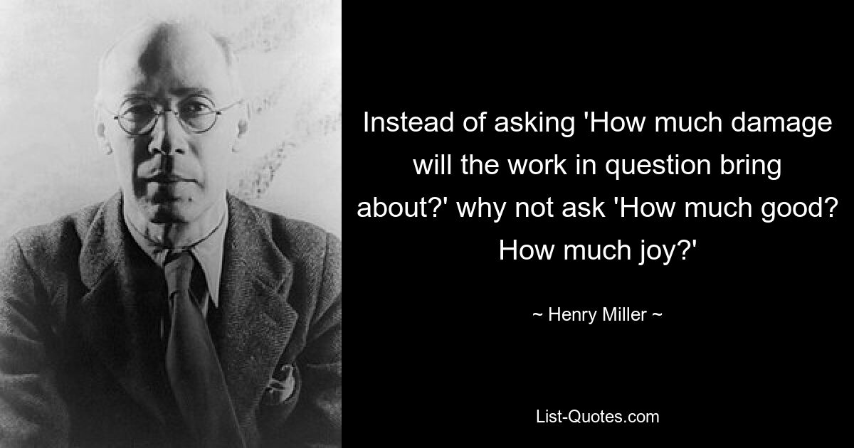 Instead of asking 'How much damage will the work in question bring about?' why not ask 'How much good? How much joy?' — © Henry Miller