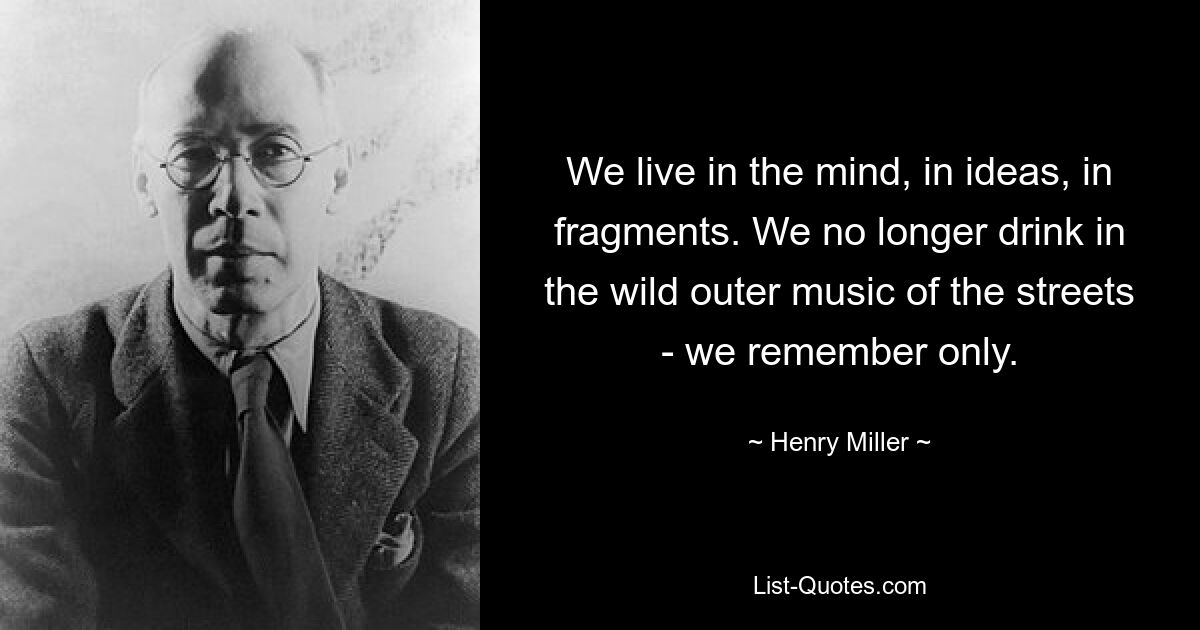 We live in the mind, in ideas, in fragments. We no longer drink in the wild outer music of the streets - we remember only. — © Henry Miller