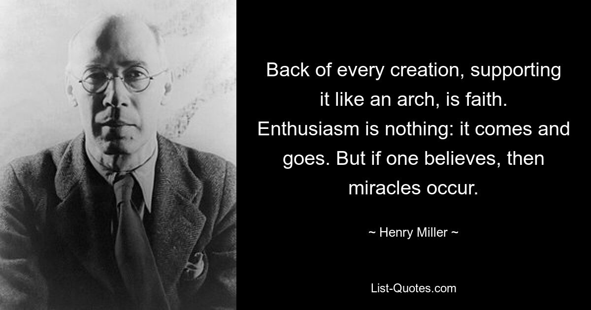 Back of every creation, supporting it like an arch, is faith. Enthusiasm is nothing: it comes and goes. But if one believes, then miracles occur. — © Henry Miller