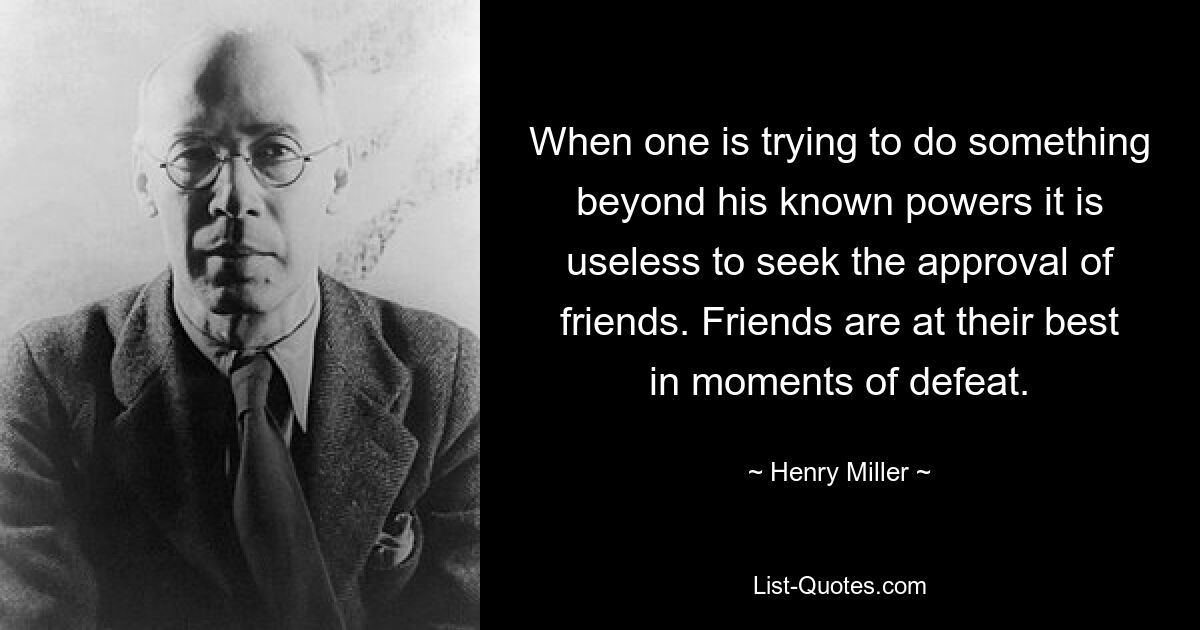 When one is trying to do something beyond his known powers it is useless to seek the approval of friends. Friends are at their best in moments of defeat. — © Henry Miller