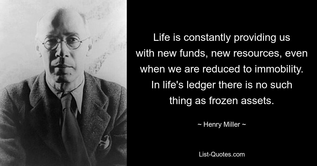 Life is constantly providing us with new funds, new resources, even when we are reduced to immobility. In life's ledger there is no such thing as frozen assets. — © Henry Miller