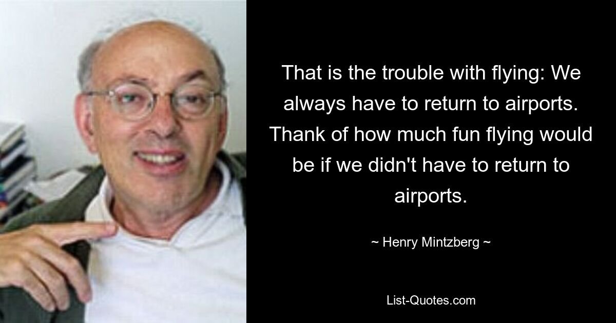 That is the trouble with flying: We always have to return to airports. Thank of how much fun flying would be if we didn't have to return to airports. — © Henry Mintzberg