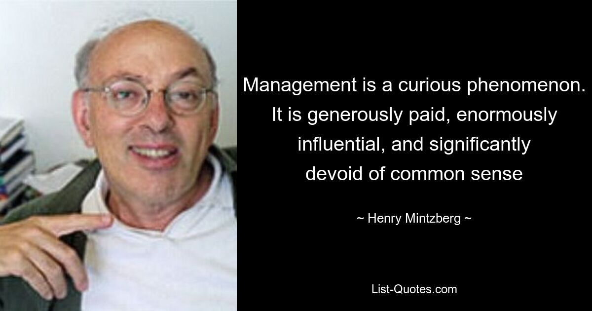 Management is a curious phenomenon. It is generously paid, enormously influential, and significantly devoid of common sense — © Henry Mintzberg