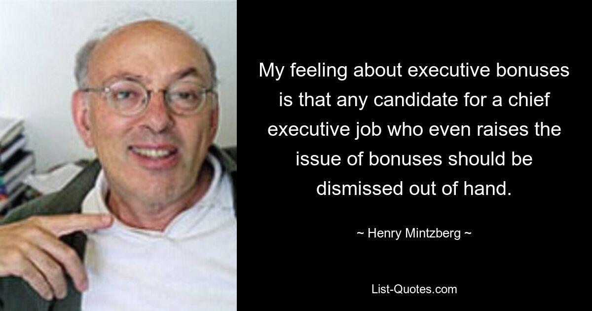 My feeling about executive bonuses is that any candidate for a chief executive job who even raises the issue of bonuses should be dismissed out of hand. — © Henry Mintzberg