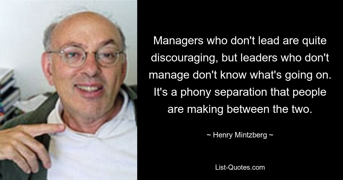 Managers who don't lead are quite discouraging, but leaders who don't manage don't know what's going on. It's a phony separation that people are making between the two. — © Henry Mintzberg