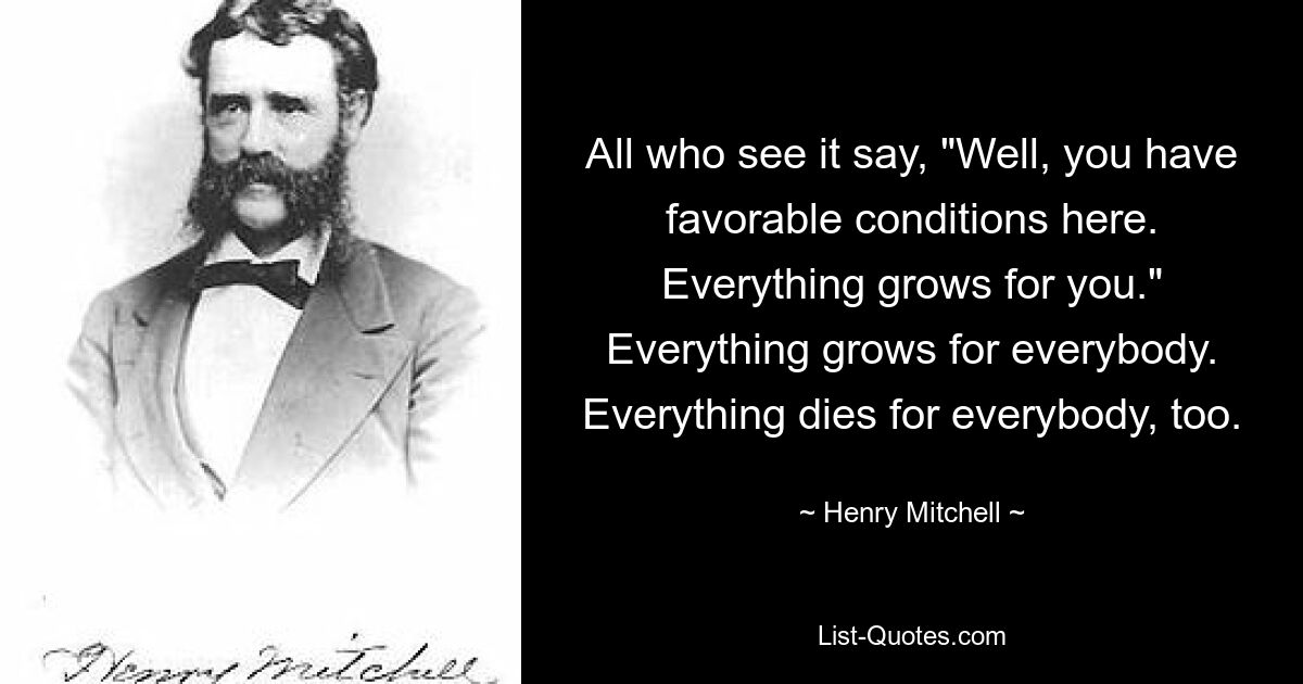 All who see it say, "Well, you have favorable conditions here. Everything grows for you." Everything grows for everybody. Everything dies for everybody, too. — © Henry Mitchell