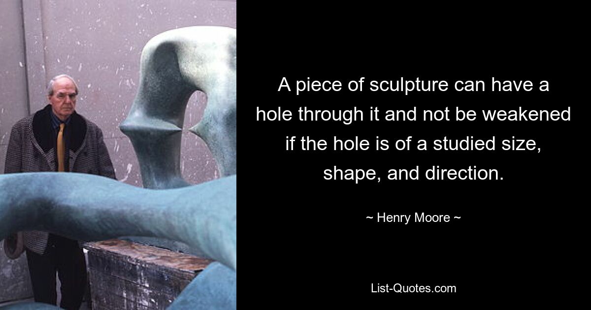 A piece of sculpture can have a hole through it and not be weakened if the hole is of a studied size, shape, and direction. — © Henry Moore