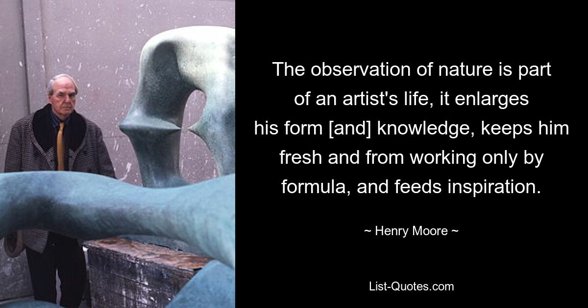 The observation of nature is part of an artist's life, it enlarges his form [and] knowledge, keeps him fresh and from working only by formula, and feeds inspiration. — © Henry Moore