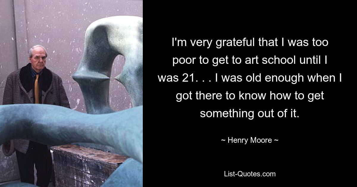 I'm very grateful that I was too poor to get to art school until I was 21. . . I was old enough when I got there to know how to get something out of it. — © Henry Moore