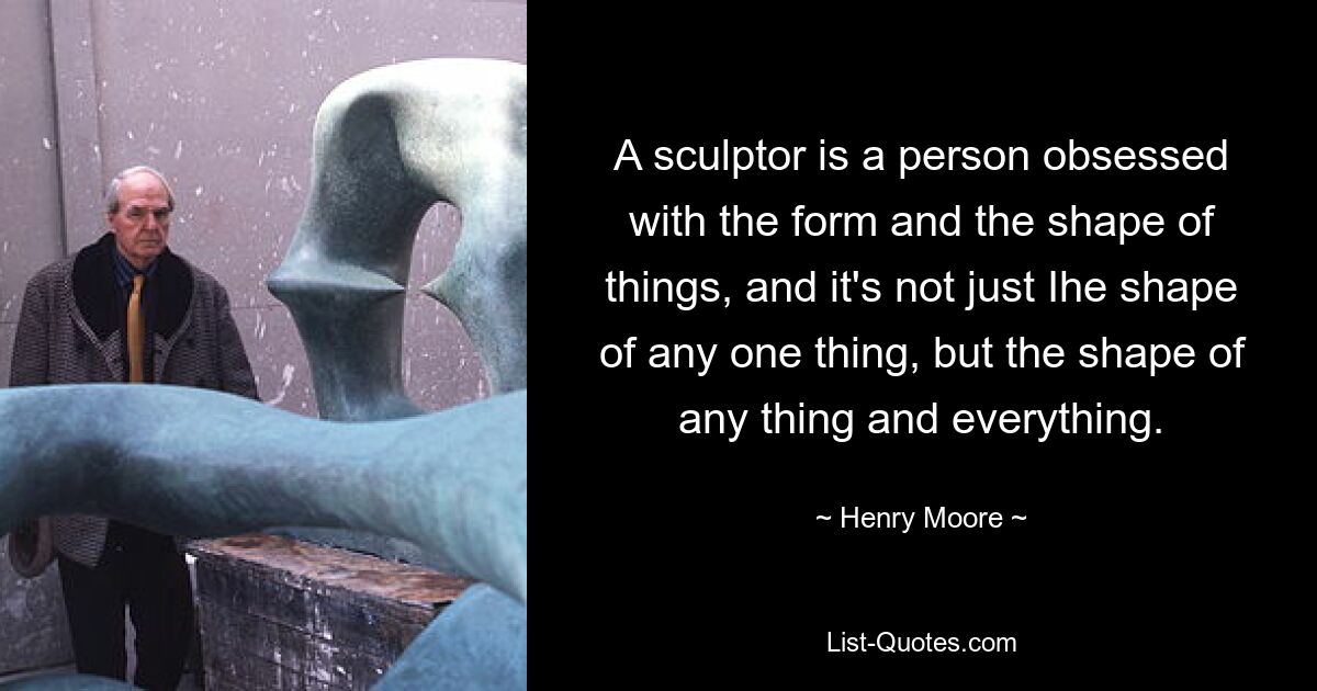 A sculptor is a person obsessed with the form and the shape of things, and it's not just Ihe shape of any one thing, but the shape of any thing and everything. — © Henry Moore