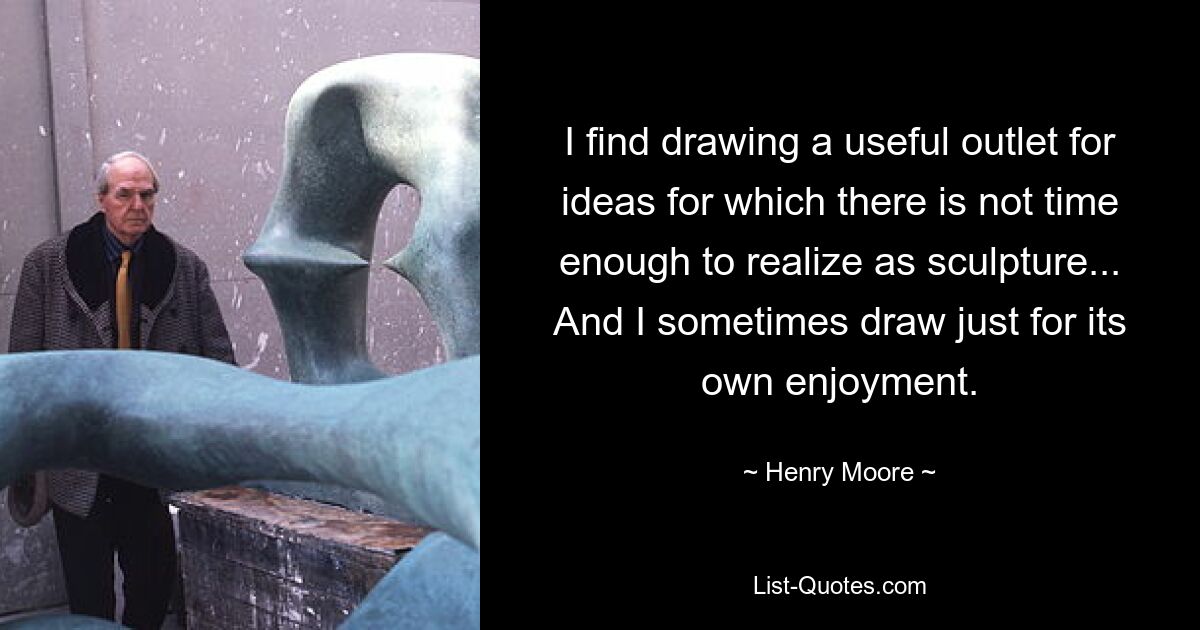 I find drawing a useful outlet for ideas for which there is not time enough to realize as sculpture... And I sometimes draw just for its own enjoyment. — © Henry Moore