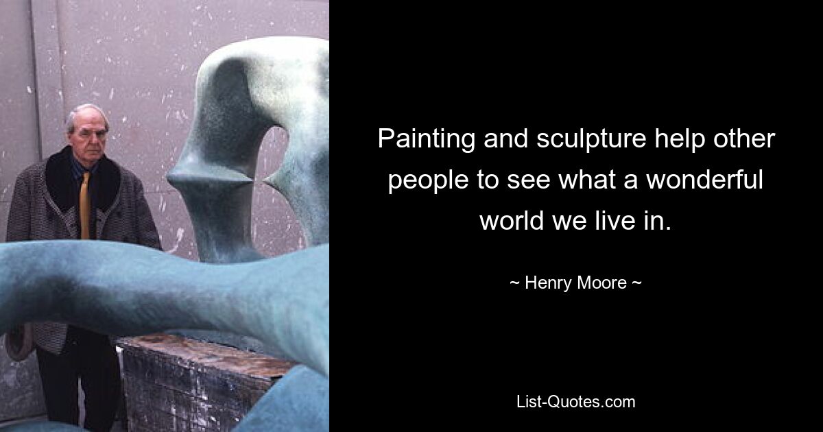 Painting and sculpture help other people to see what a wonderful world we live in. — © Henry Moore