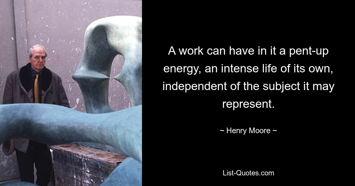 A work can have in it a pent-up energy, an intense life of its own, independent of the subject it may represent. — © Henry Moore