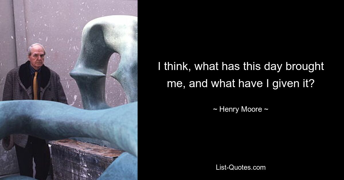 I think, what has this day brought me, and what have I given it? — © Henry Moore