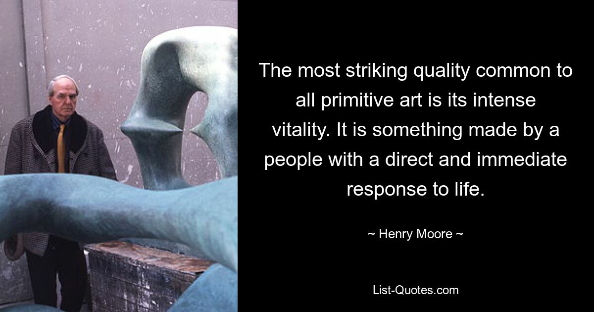 The most striking quality common to all primitive art is its intense vitality. It is something made by a people with a direct and immediate response to life. — © Henry Moore