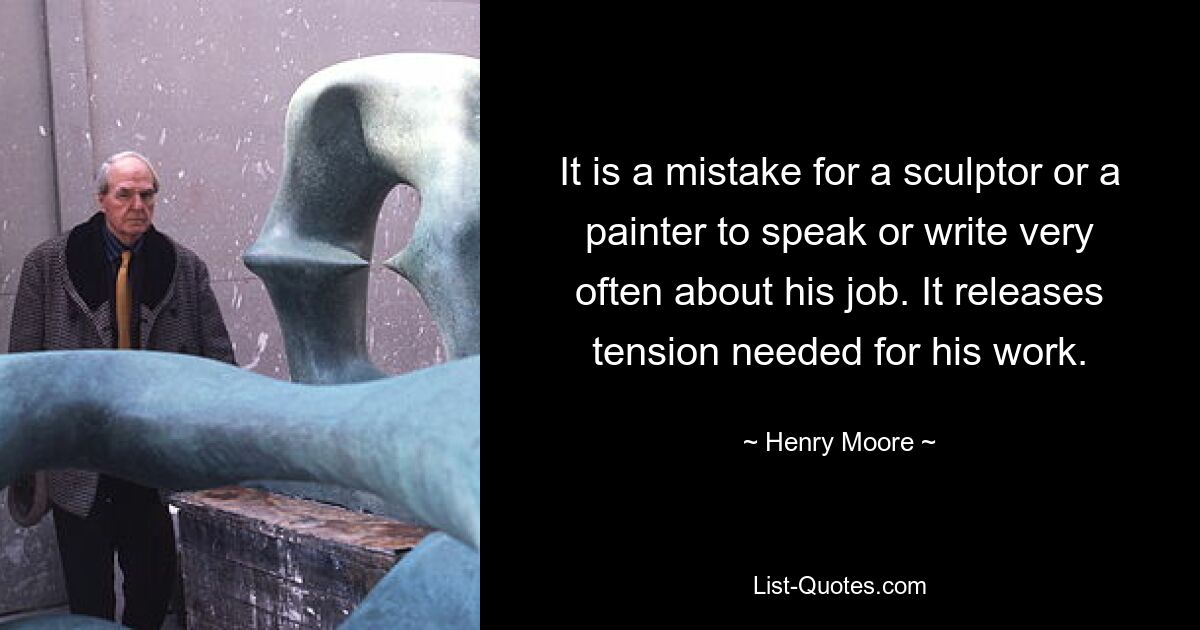 It is a mistake for a sculptor or a painter to speak or write very often about his job. It releases tension needed for his work. — © Henry Moore