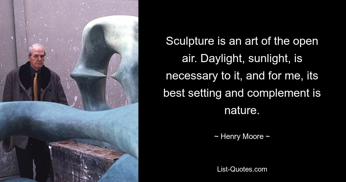 Sculpture is an art of the open air. Daylight, sunlight, is necessary to it, and for me, its best setting and complement is nature. — © Henry Moore