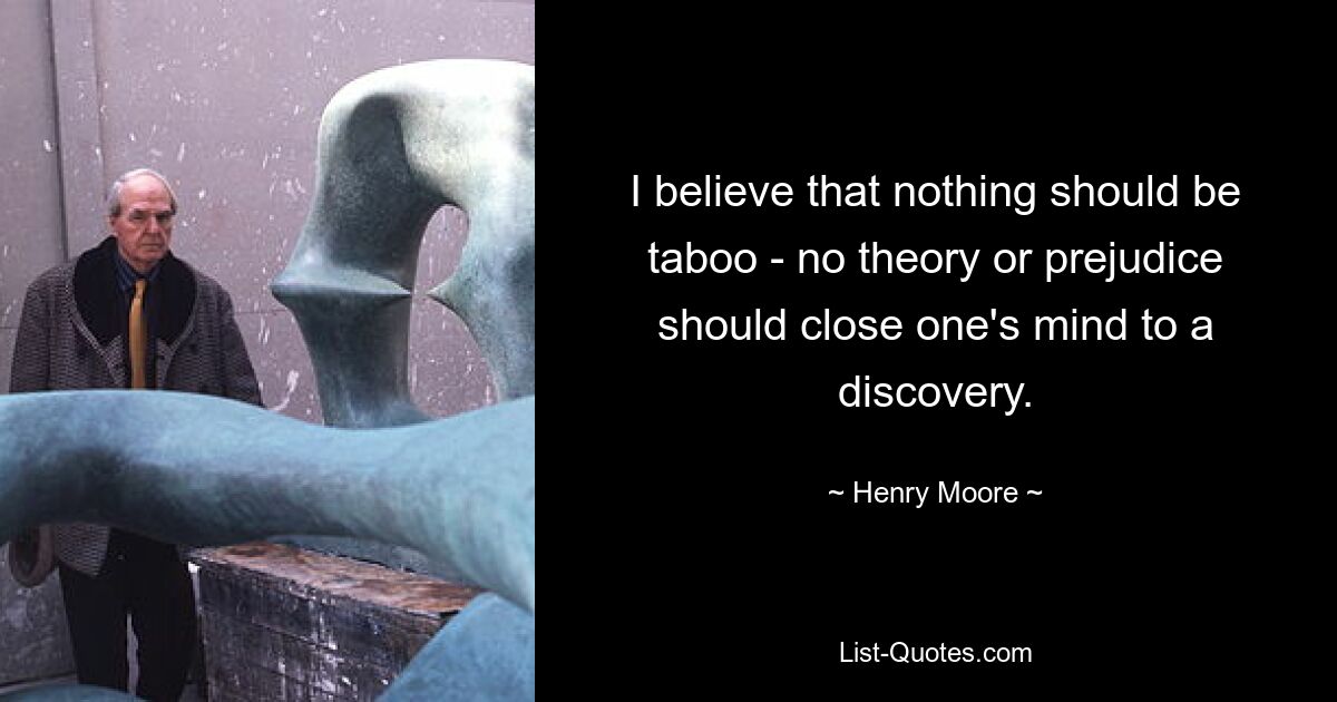 I believe that nothing should be taboo - no theory or prejudice should close one's mind to a discovery. — © Henry Moore