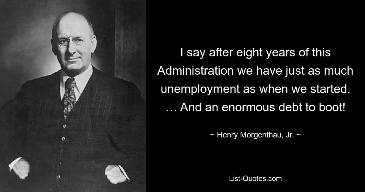 I say after eight years of this Administration we have just as much unemployment as when we started. … And an enormous debt to boot! — © Henry Morgenthau, Jr.