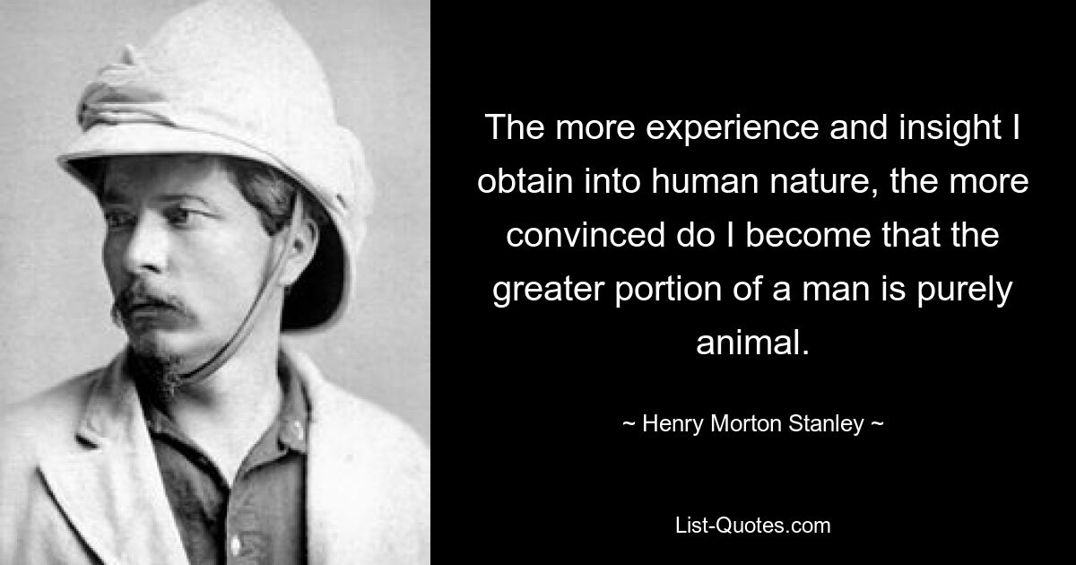 The more experience and insight I obtain into human nature, the more convinced do I become that the greater portion of a man is purely animal. — © Henry Morton Stanley