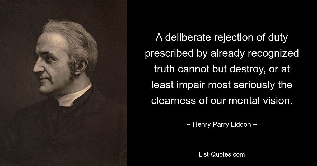 A deliberate rejection of duty prescribed by already recognized truth cannot but destroy, or at least impair most seriously the clearness of our mental vision. — © Henry Parry Liddon