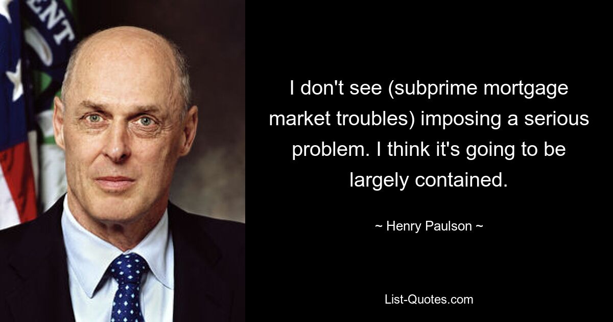 I don't see (subprime mortgage market troubles) imposing a serious problem. I think it's going to be largely contained. — © Henry Paulson