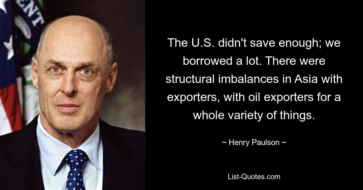 The U.S. didn't save enough; we borrowed a lot. There were structural imbalances in Asia with exporters, with oil exporters for a whole variety of things. — © Henry Paulson