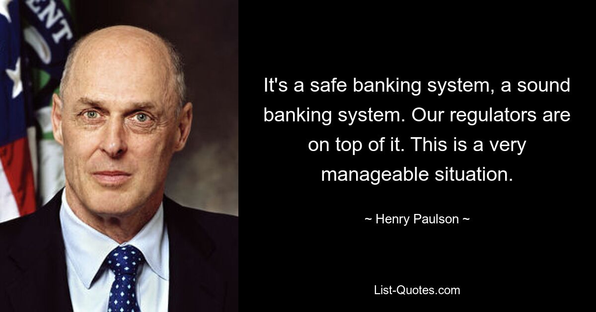 It's a safe banking system, a sound banking system. Our regulators are on top of it. This is a very manageable situation. — © Henry Paulson