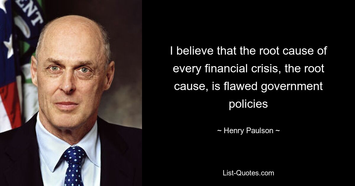 I believe that the root cause of every financial crisis, the root cause, is flawed government policies — © Henry Paulson