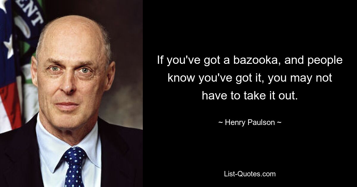 If you've got a bazooka, and people know you've got it, you may not have to take it out. — © Henry Paulson