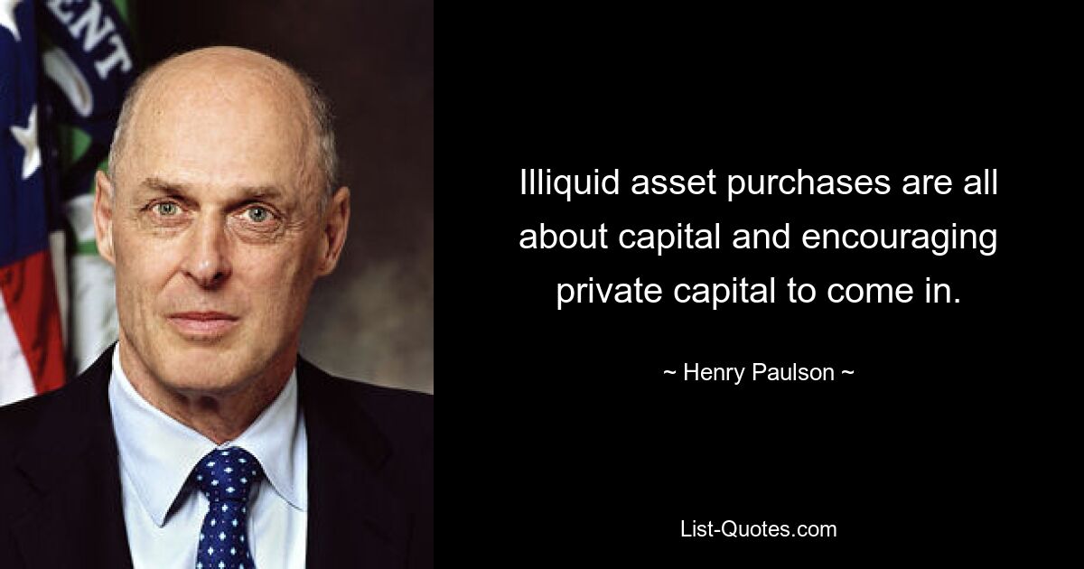 Illiquid asset purchases are all about capital and encouraging private capital to come in. — © Henry Paulson