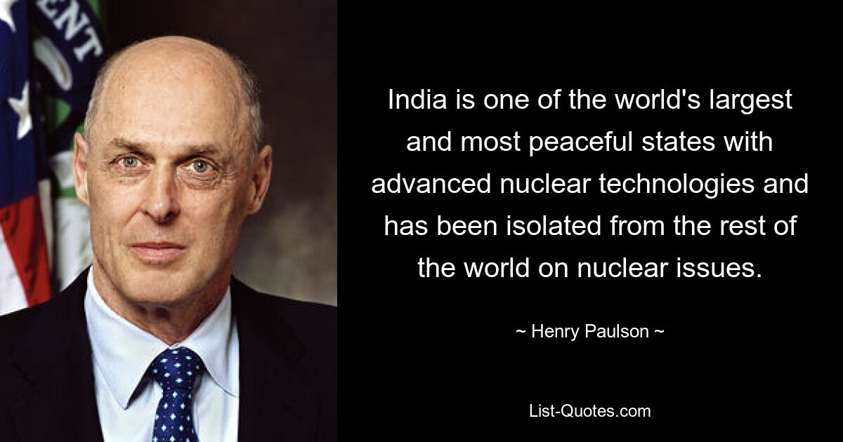 India is one of the world's largest and most peaceful states with advanced nuclear technologies and has been isolated from the rest of the world on nuclear issues. — © Henry Paulson