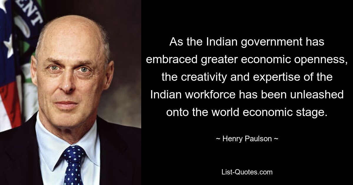 As the Indian government has embraced greater economic openness, the creativity and expertise of the Indian workforce has been unleashed onto the world economic stage. — © Henry Paulson