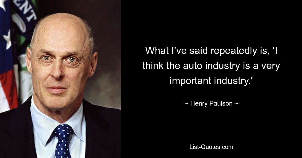 What I've said repeatedly is, 'I think the auto industry is a very important industry.' — © Henry Paulson