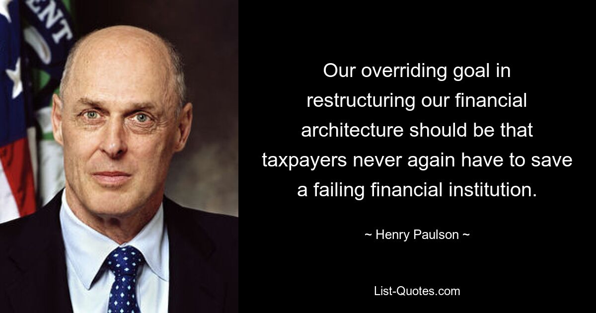 Our overriding goal in restructuring our financial architecture should be that taxpayers never again have to save a failing financial institution. — © Henry Paulson