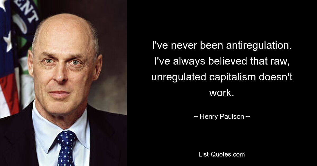 I've never been antiregulation. I've always believed that raw, unregulated capitalism doesn't work. — © Henry Paulson