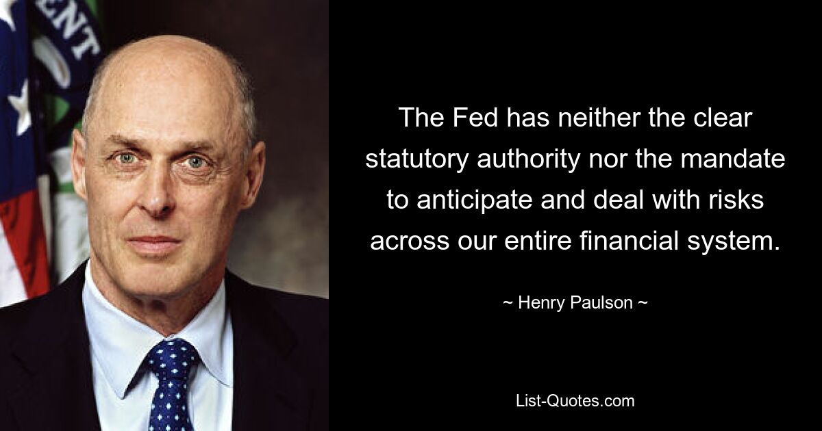 The Fed has neither the clear statutory authority nor the mandate to anticipate and deal with risks across our entire financial system. — © Henry Paulson