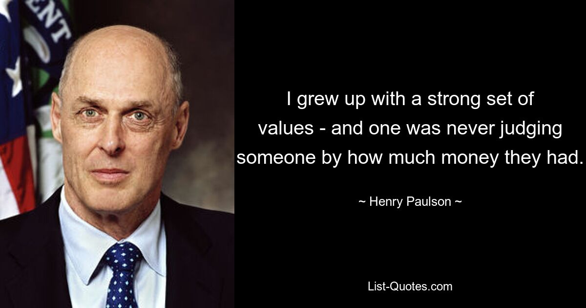 I grew up with a strong set of values - and one was never judging someone by how much money they had. — © Henry Paulson