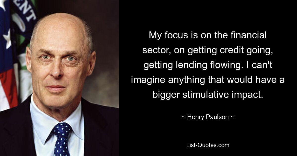 My focus is on the financial sector, on getting credit going, getting lending flowing. I can't imagine anything that would have a bigger stimulative impact. — © Henry Paulson