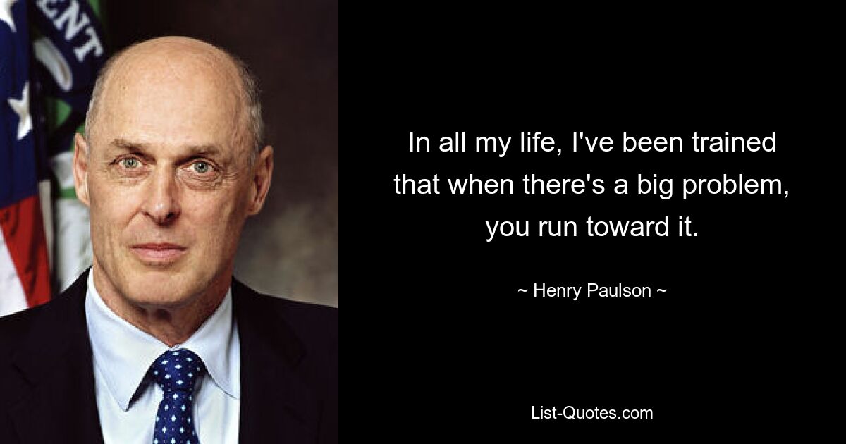 In all my life, I've been trained that when there's a big problem, you run toward it. — © Henry Paulson