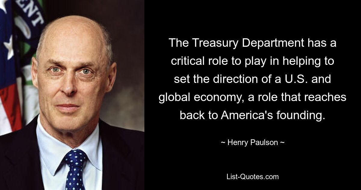 The Treasury Department has a critical role to play in helping to set the direction of a U.S. and global economy, a role that reaches back to America's founding. — © Henry Paulson