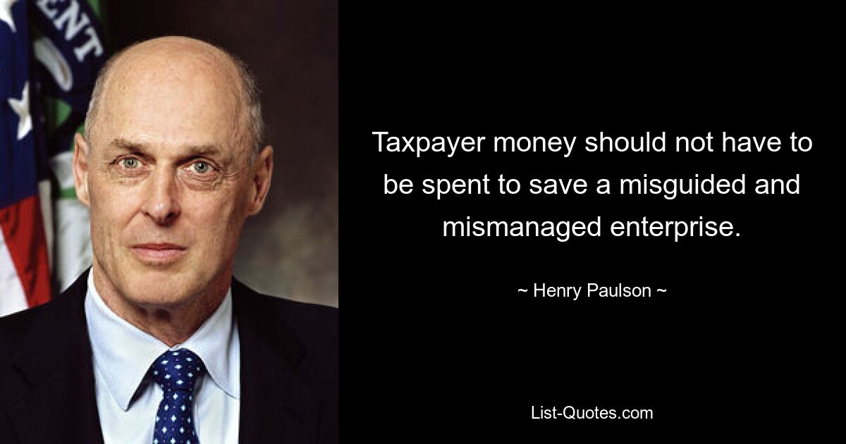 Taxpayer money should not have to be spent to save a misguided and mismanaged enterprise. — © Henry Paulson