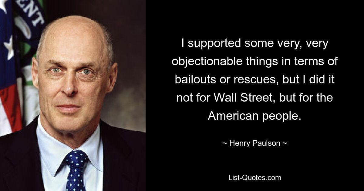 I supported some very, very objectionable things in terms of bailouts or rescues, but I did it not for Wall Street, but for the American people. — © Henry Paulson