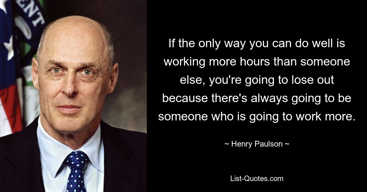 If the only way you can do well is working more hours than someone else, you're going to lose out because there's always going to be someone who is going to work more. — © Henry Paulson