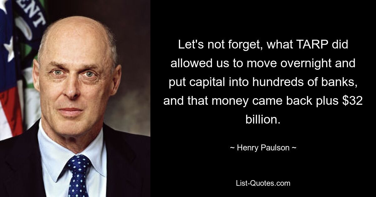 Let's not forget, what TARP did allowed us to move overnight and put capital into hundreds of banks, and that money came back plus $32 billion. — © Henry Paulson