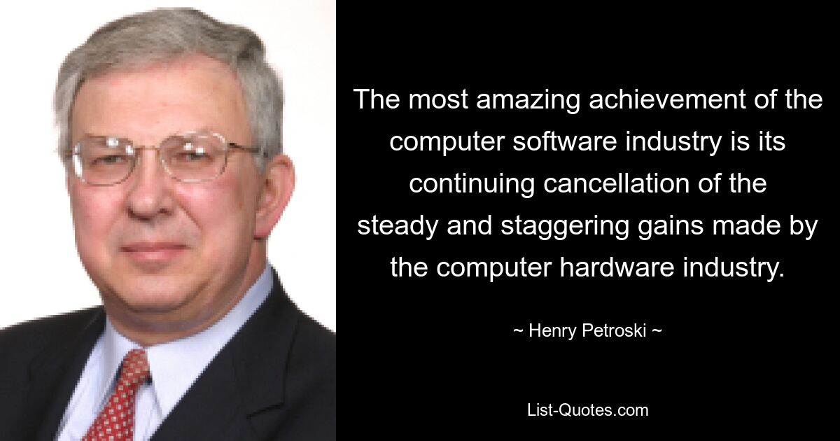 The most amazing achievement of the computer software industry is its continuing cancellation of the steady and staggering gains made by the computer hardware industry. — © Henry Petroski