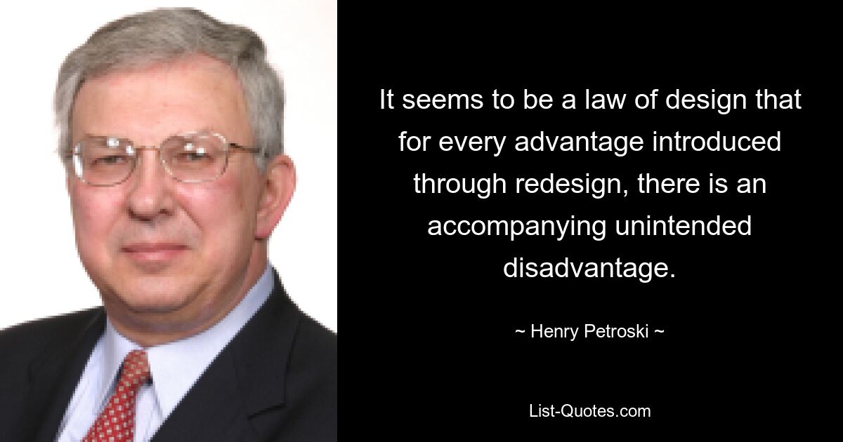 It seems to be a law of design that for every advantage introduced through redesign, there is an accompanying unintended disadvantage. — © Henry Petroski