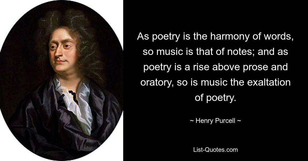 As poetry is the harmony of words, so music is that of notes; and as poetry is a rise above prose and oratory, so is music the exaltation of poetry. — © Henry Purcell