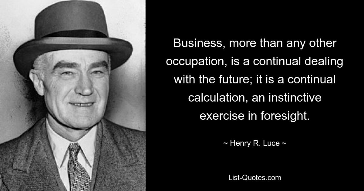 Business, more than any other occupation, is a continual dealing with the future; it is a continual calculation, an instinctive exercise in foresight. — © Henry R. Luce